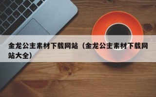 长治金龙公主素材下载网站（金龙公主素材下载网站大全）